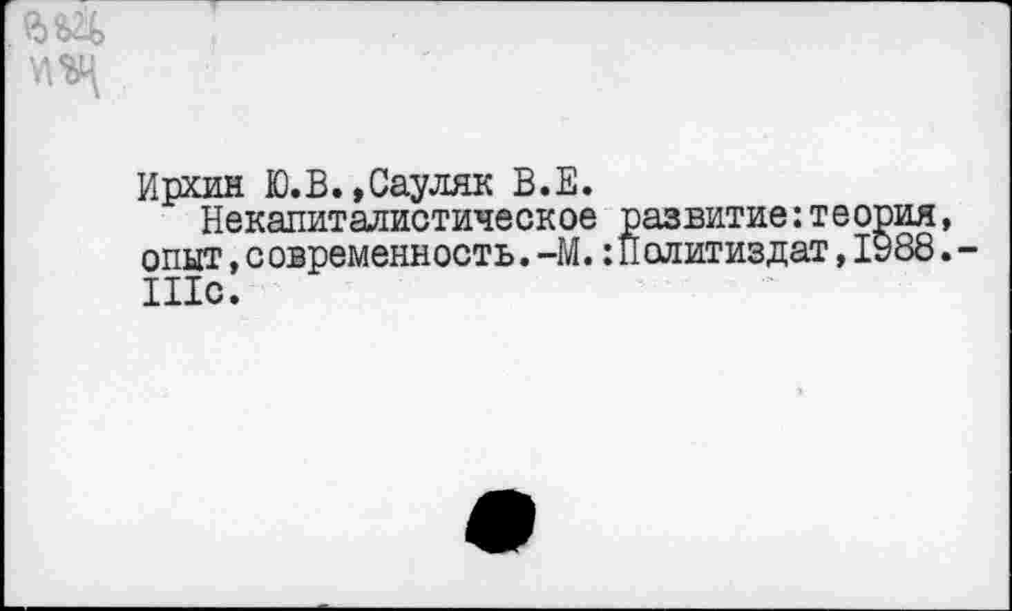 ﻿Ирхин Ю.В.»Сауляк В.Е.
Некапиталистическое развитие:тес опыт, с овременность. -М. Политиздат, I Шс.